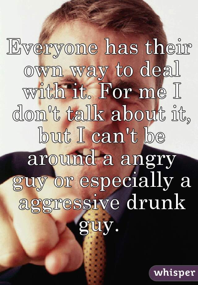 Everyone has their own way to deal with it. For me I don't talk about it, but I can't be around a angry guy or especially a aggressive drunk guy. 