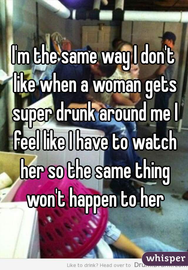 I'm the same way I don't like when a woman gets super drunk around me I feel like I have to watch her so the same thing won't happen to her