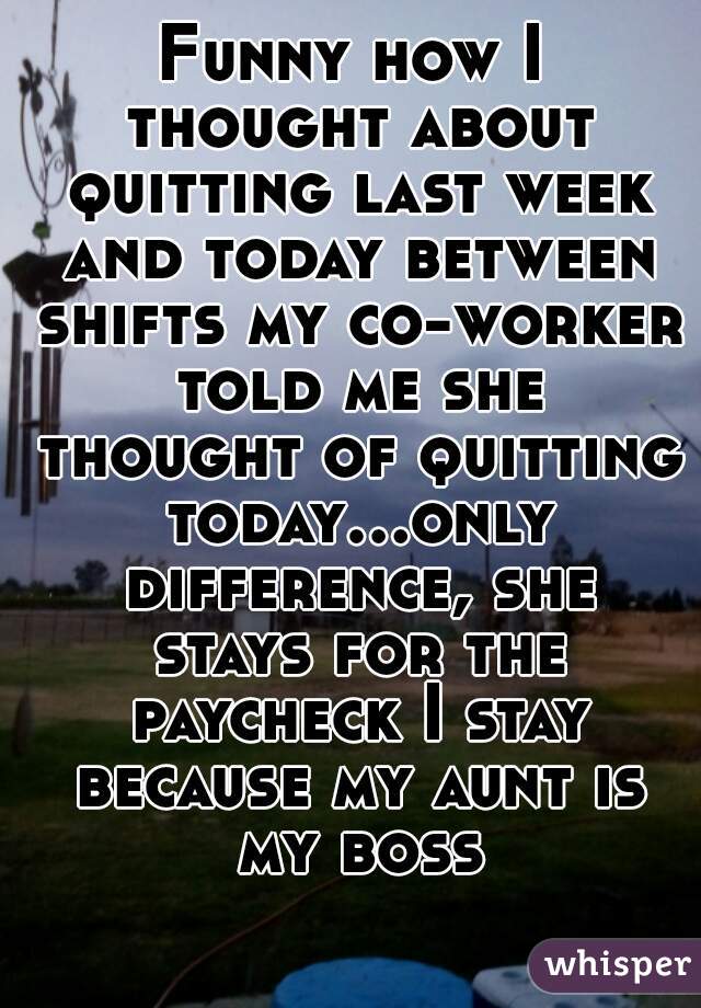 Funny how I thought about quitting last week and today between shifts my co-worker told me she thought of quitting today...only difference, she stays for the paycheck I stay because my aunt is my boss