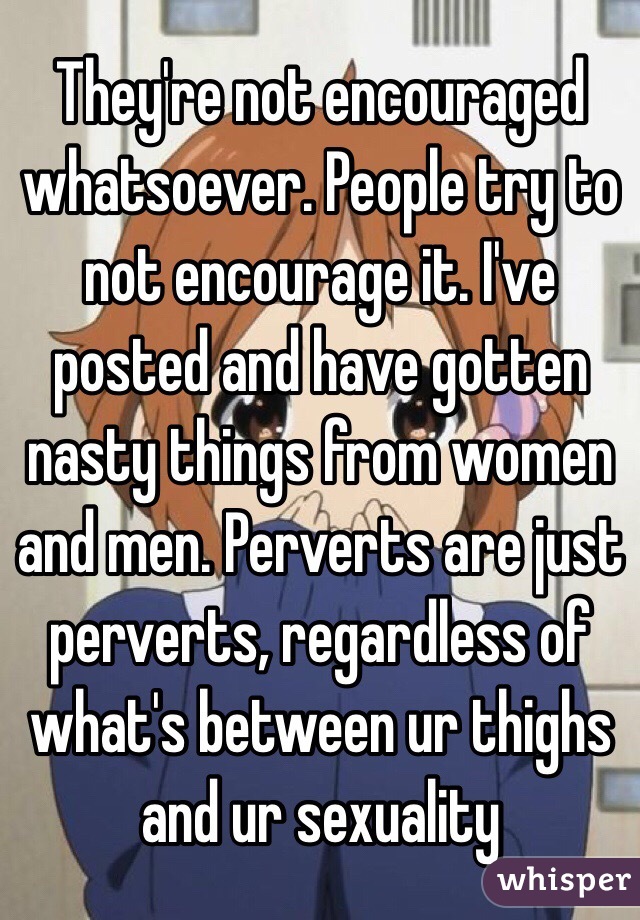 They're not encouraged whatsoever. People try to not encourage it. I've posted and have gotten nasty things from women and men. Perverts are just perverts, regardless of what's between ur thighs and ur sexuality