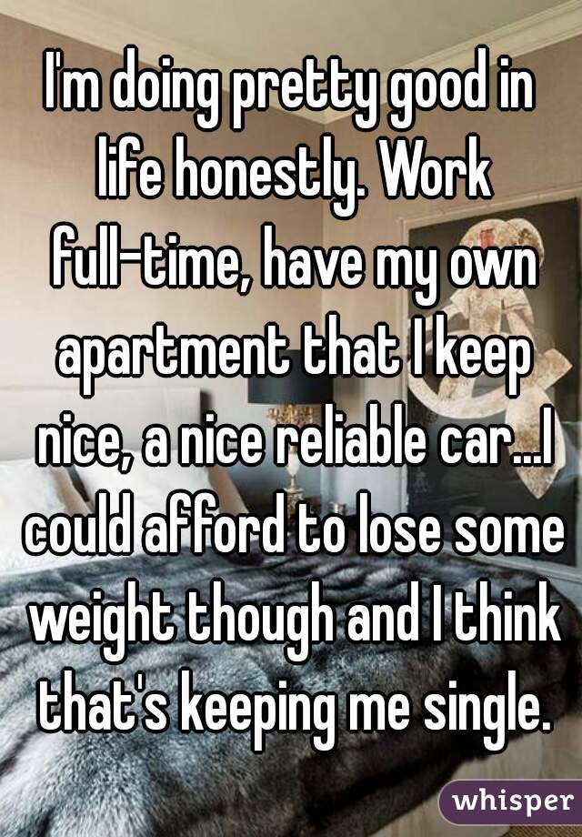 I'm doing pretty good in life honestly. Work full-time, have my own apartment that I keep nice, a nice reliable car...I could afford to lose some weight though and I think that's keeping me single.