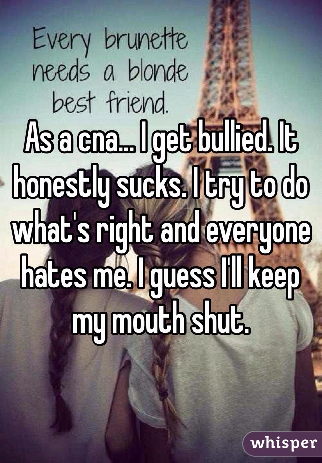 As a cna... I get bullied. It honestly sucks. I try to do what's right and everyone hates me. I guess I'll keep my mouth shut. 