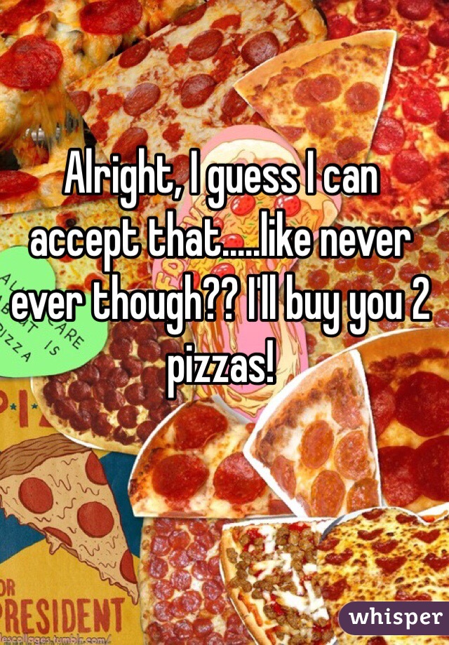 Alright, I guess I can accept that.....like never ever though?? I'll buy you 2 pizzas!