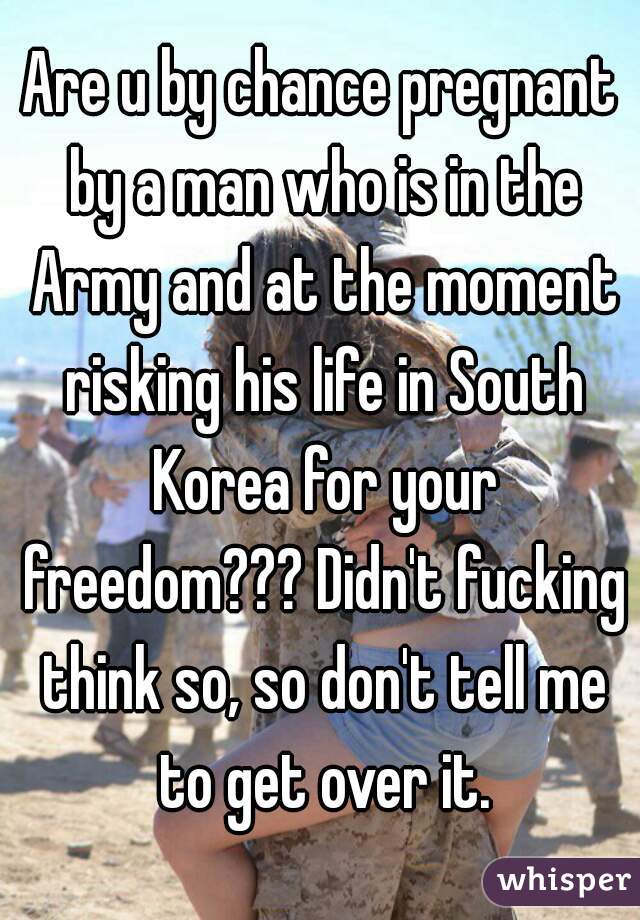 Are u by chance pregnant by a man who is in the Army and at the moment risking his life in South Korea for your freedom??? Didn't fucking think so, so don't tell me to get over it.