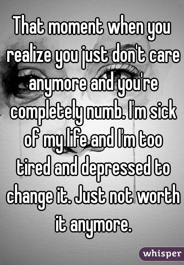 That moment when you realize you just don't care anymore and you're completely numb. I'm sick of my life and I'm too tired and depressed to change it. Just not worth it anymore.