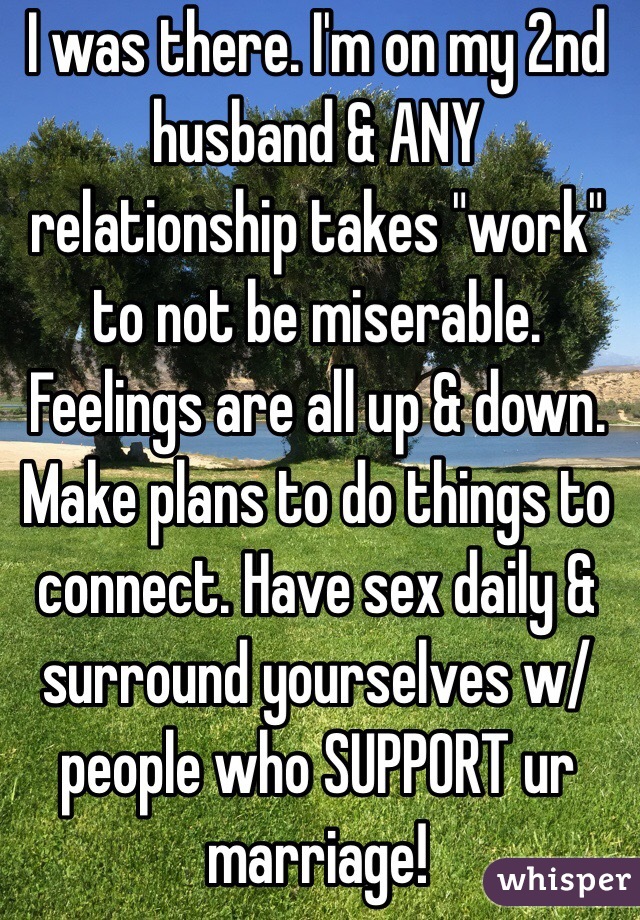 I was there. I'm on my 2nd husband & ANY relationship takes "work" to not be miserable. Feelings are all up & down. Make plans to do things to connect. Have sex daily & surround yourselves w/people who SUPPORT ur marriage!
