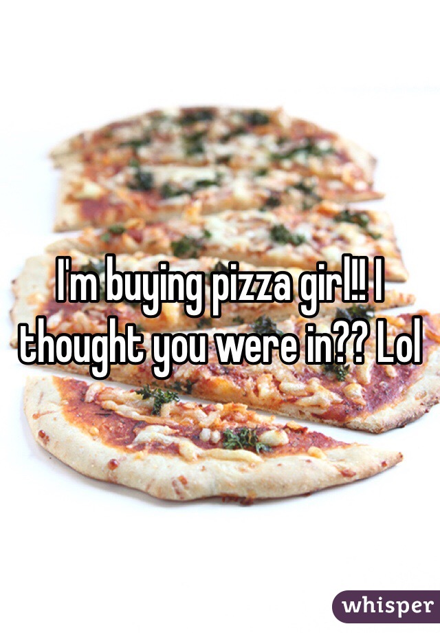 I'm buying pizza girl!! I thought you were in?? Lol