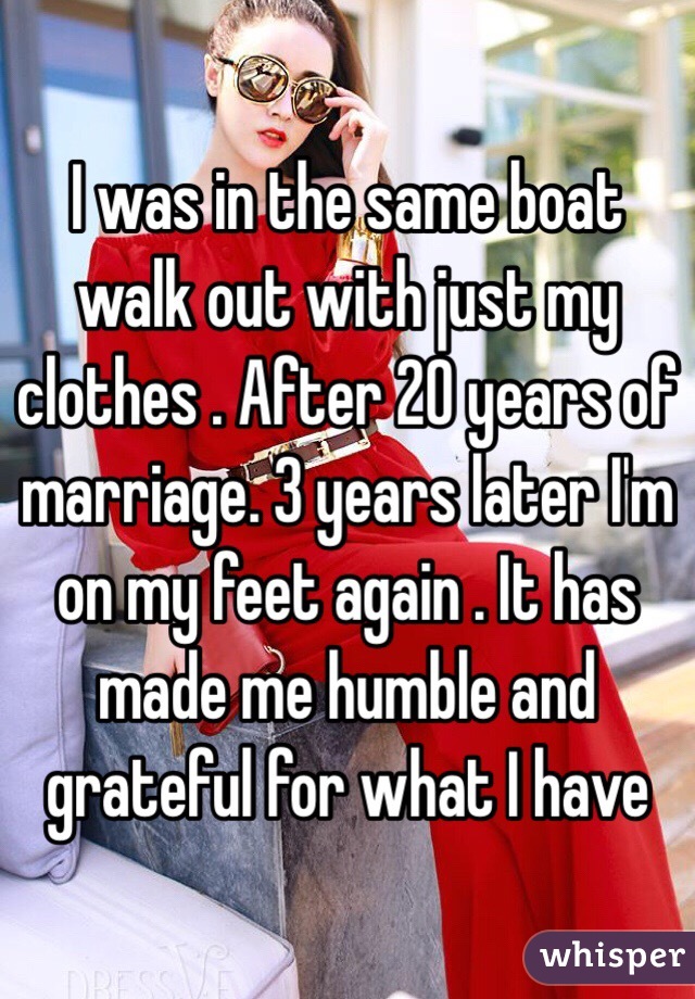 I was in the same boat walk out with just my clothes . After 20 years of marriage. 3 years later I'm on my feet again . It has made me humble and grateful for what I have 