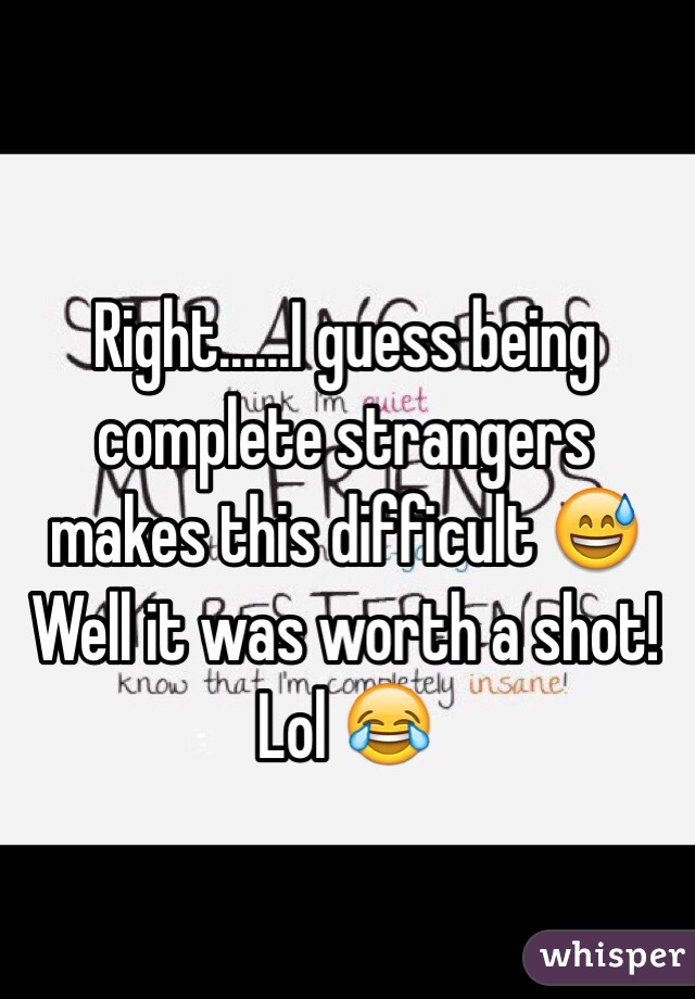 Right......I guess being complete strangers makes this difficult 😅 Well it was worth a shot! Lol 😂