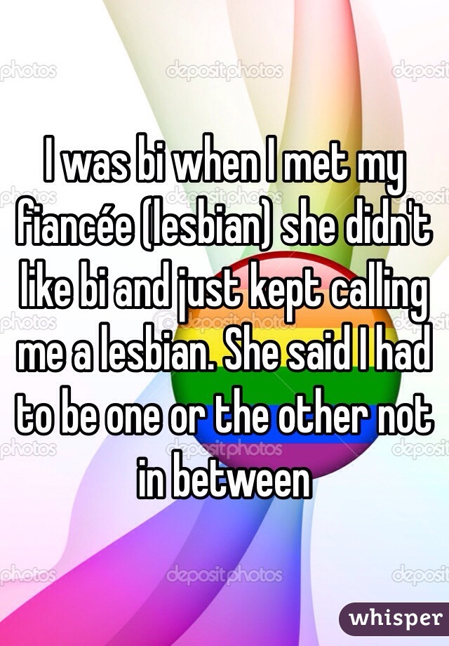 I was bi when I met my fiancée (lesbian) she didn't like bi and just kept calling me a lesbian. She said I had to be one or the other not in between 