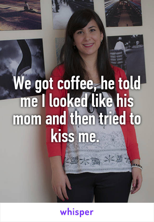We got coffee, he told me I looked like his mom and then tried to kiss me. 