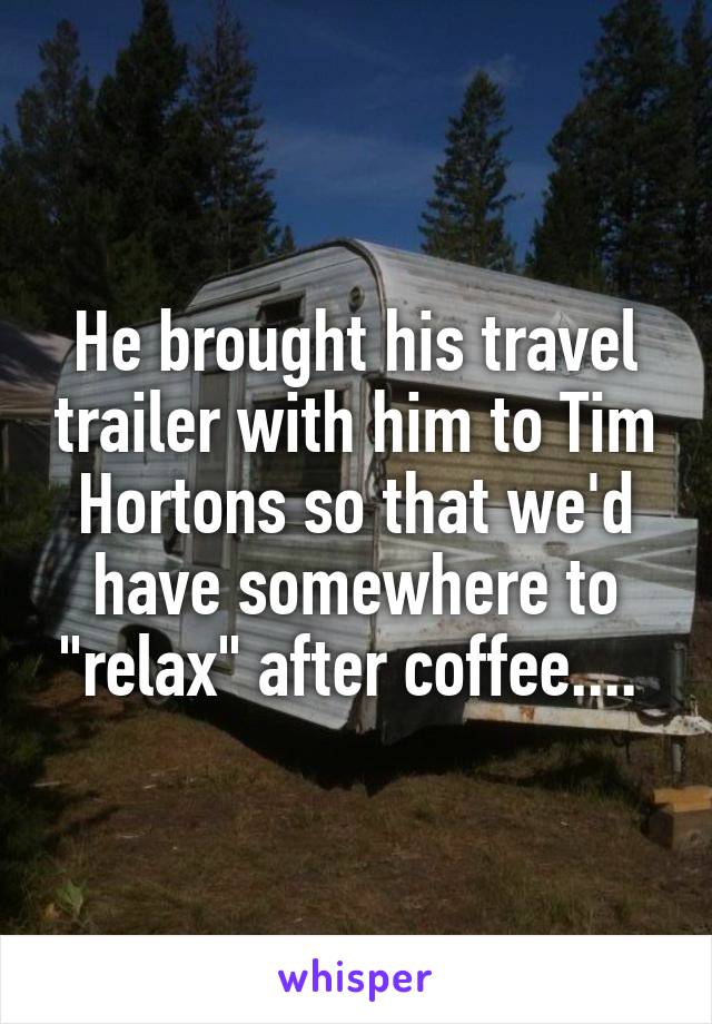 He brought his travel trailer with him to Tim Hortons so that we'd have somewhere to "relax" after coffee.... 
