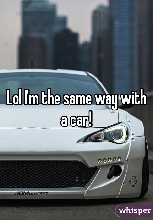 Lol I'm the same way with a car!