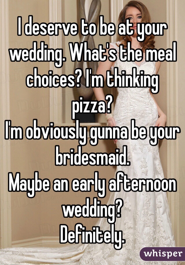 I deserve to be at your wedding. What's the meal choices? I'm thinking pizza?
I'm obviously gunna be your bridesmaid.
Maybe an early afternoon wedding?
Definitely.