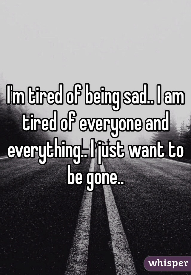 I'm tired of being sad.. I am tired of everyone and everything.. I just want to be gone..