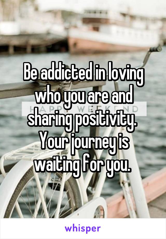 Be addicted in loving who you are and sharing positivity. 
Your journey is waiting for you. 