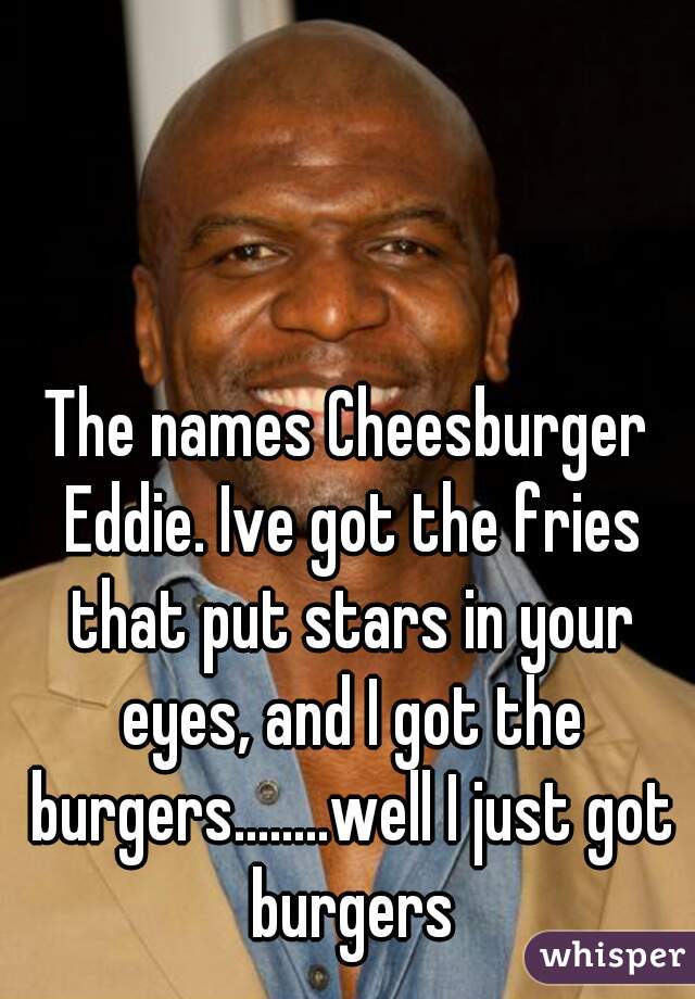 The names Cheesburger Eddie. Ive got the fries that put stars in your eyes, and I got the burgers........well I just got burgers