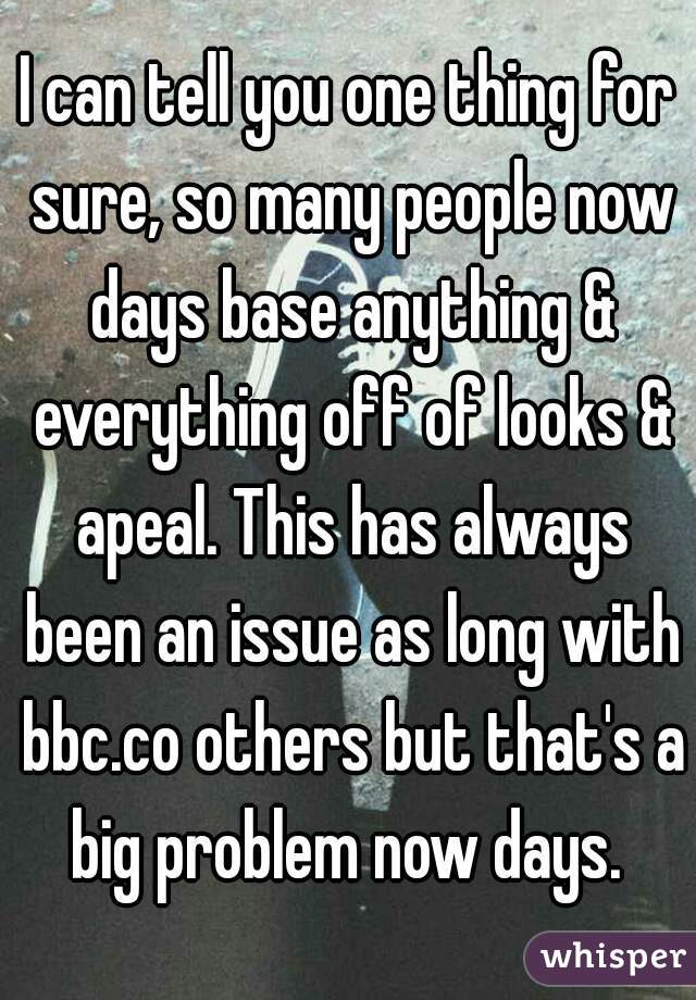 I can tell you one thing for sure, so many people now days base anything & everything off of looks & apeal. This has always been an issue as long with bbc.co others but that's a big problem now days. 