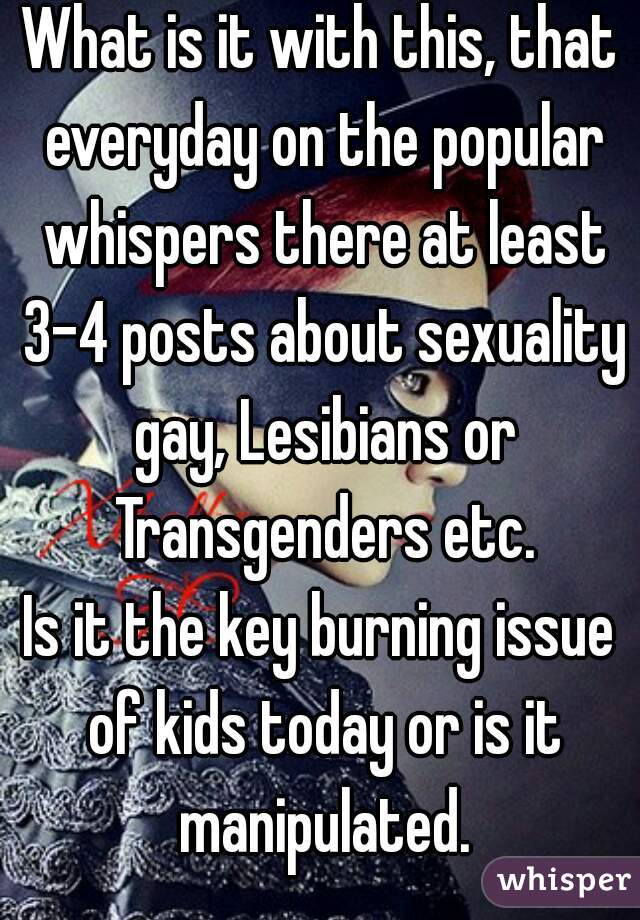 What is it with this, that everyday on the popular whispers there at least 3-4 posts about sexuality gay, Lesibians or Transgenders etc.
Is it the key burning issue of kids today or is it manipulated.
