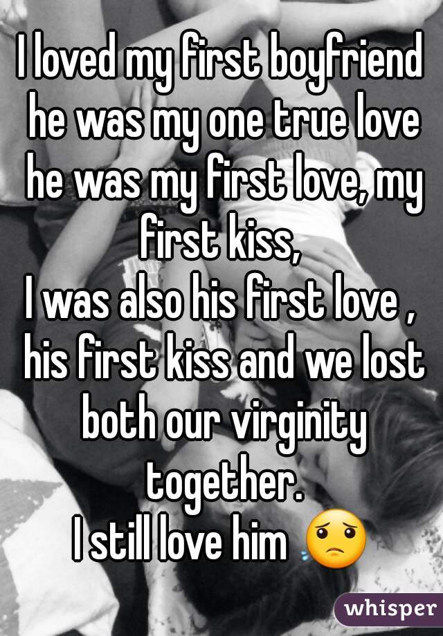 I loved my first boyfriend he was my one true love he was my first love, my first kiss, 
I was also his first love , his first kiss and we lost both our virginity together.
I still love him 😟