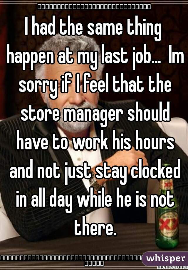 I had the same thing happen at my last job...  Im sorry if I feel that the store manager should have to work his hours and not just stay clocked in all day while he is not there.