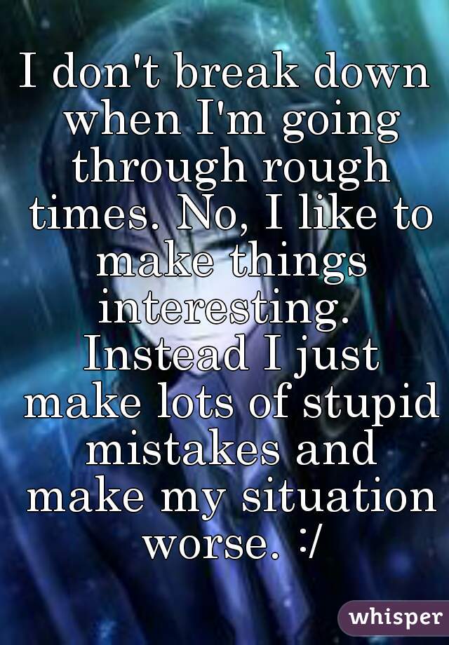 I don't break down when I'm going through rough times. No, I like to make things interesting.  Instead I just make lots of stupid mistakes and make my situation worse. :/