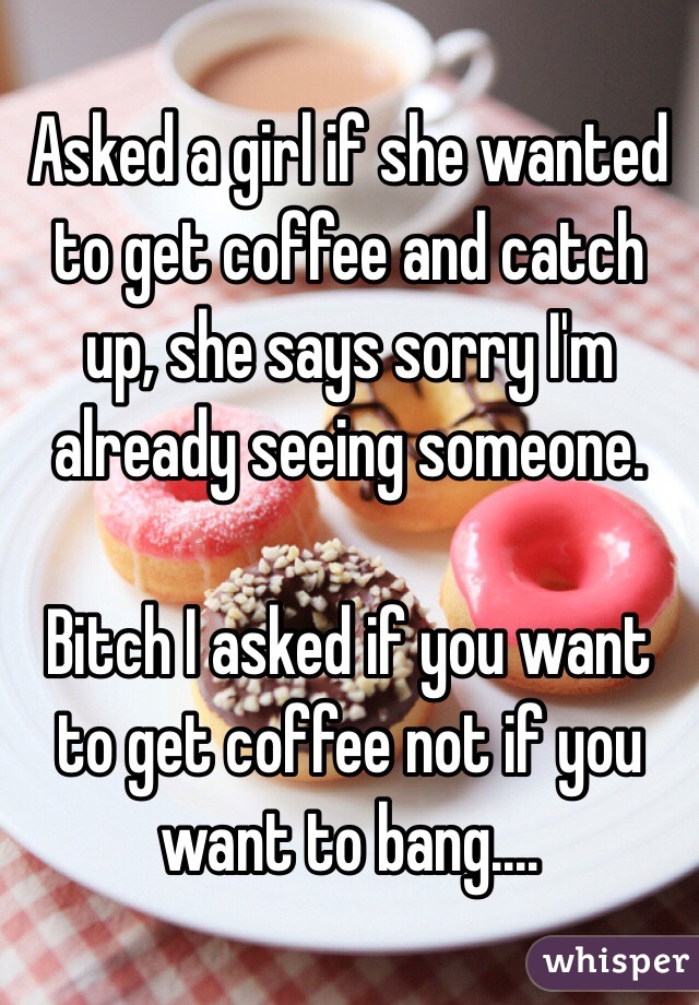 Asked a girl if she wanted to get coffee and catch up, she says sorry I'm already seeing someone.

Bitch I asked if you want to get coffee not if you want to bang....