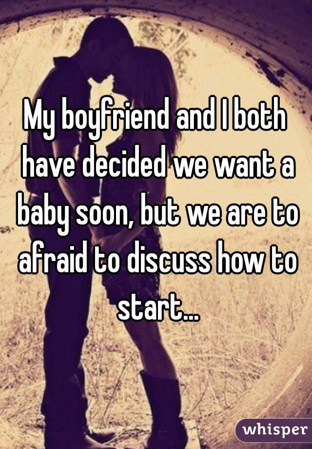 My boyfriend and I both have decided we want a baby soon, but we are to afraid to discuss how to start...