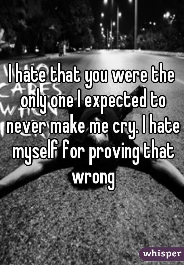 I hate that you were the only one I expected to never make me cry. I hate myself for proving that wrong