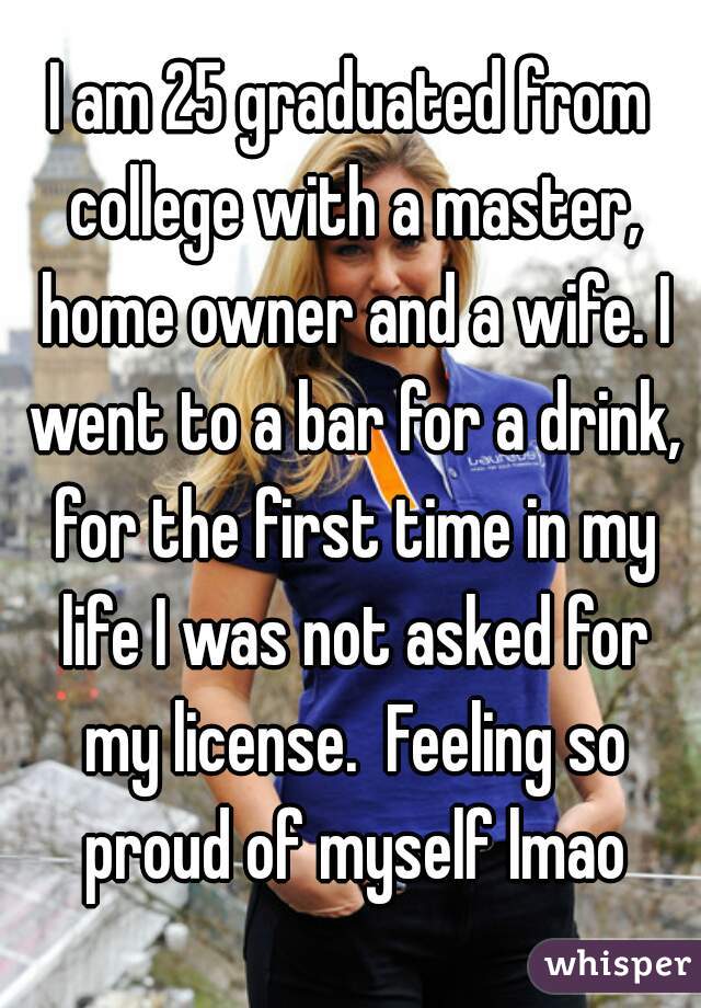 I am 25 graduated from college with a master, home owner and a wife. I went to a bar for a drink, for the first time in my life I was not asked for my license.  Feeling so proud of myself lmao