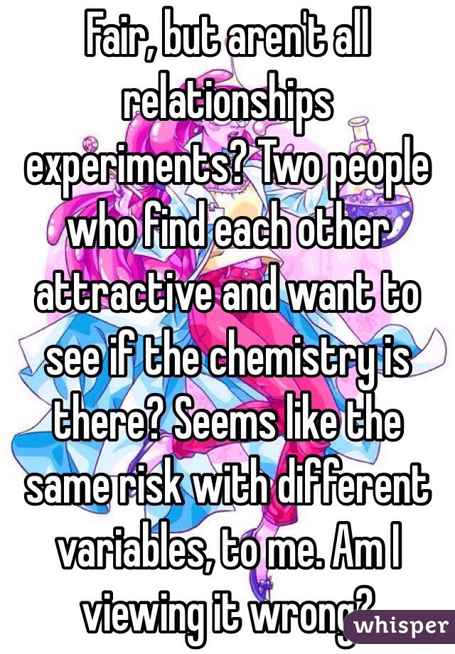 Fair, but aren't all relationships experiments? Two people who find each other attractive and want to see if the chemistry is there? Seems like the same risk with different variables, to me. Am I viewing it wrong?