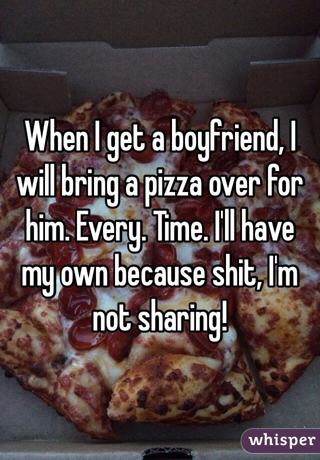 When I get a boyfriend, I will bring a pizza over for him. Every. Time. I'll have my own because shit, I'm not sharing!