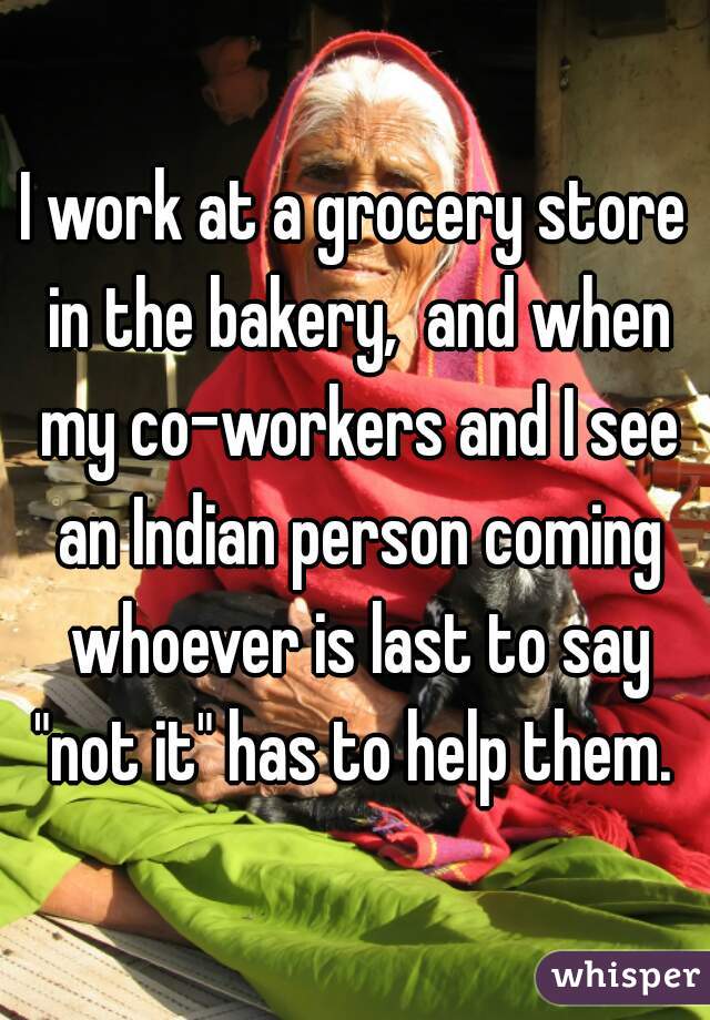 I work at a grocery store in the bakery,  and when my co-workers and I see an Indian person coming whoever is last to say "not it" has to help them. 