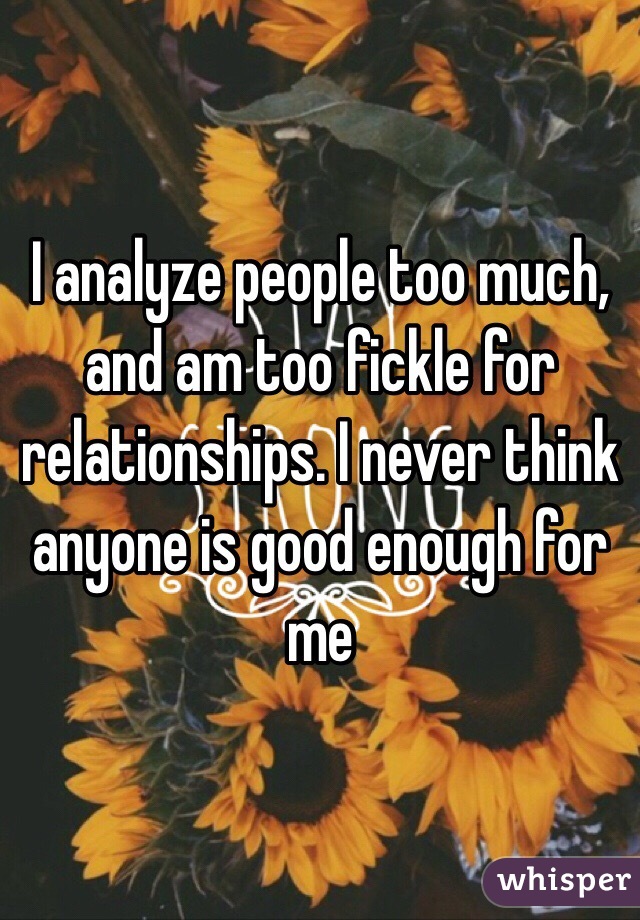 I analyze people too much, and am too fickle for relationships. I never think anyone is good enough for me