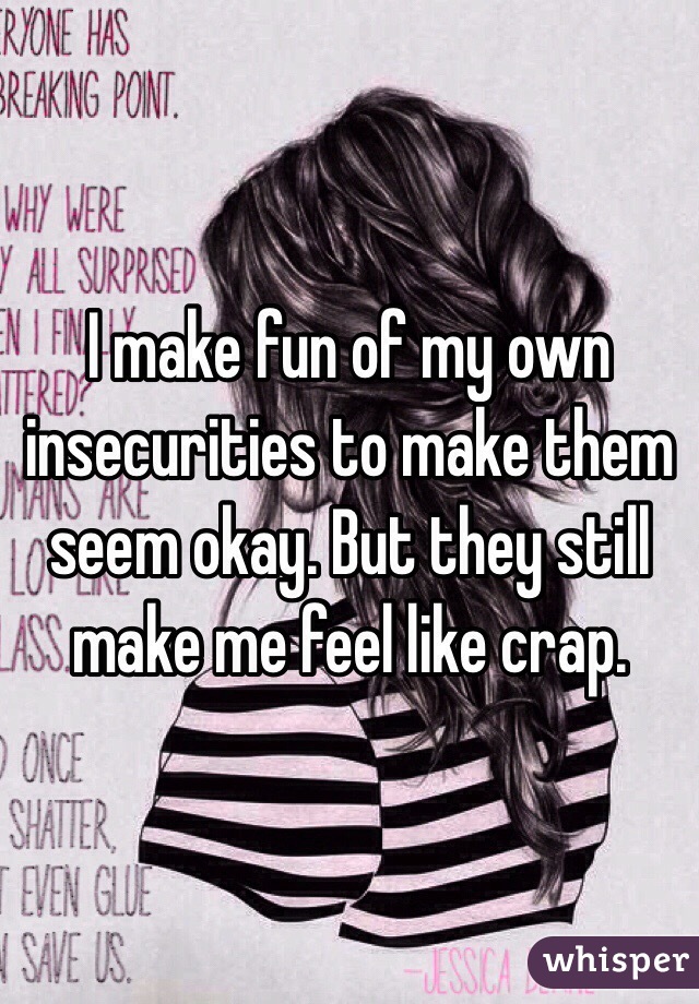 I make fun of my own insecurities to make them seem okay. But they still make me feel like crap. 