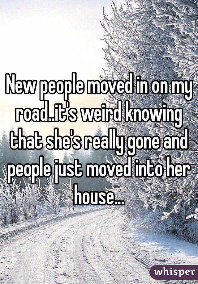 New people moved in on my road..it's weird knowing that she's really gone and people just moved into her house...  