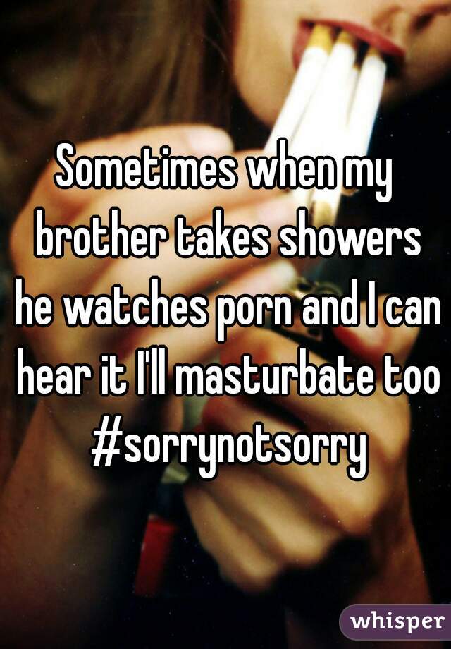 Sometimes when my brother takes showers he watches porn and I can hear it I'll masturbate too #sorrynotsorry