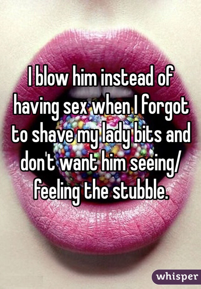 I blow him instead of having sex when I forgot to shave my lady bits and don't want him seeing/feeling the stubble.