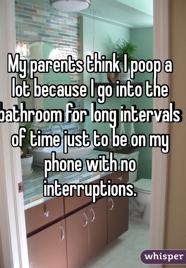 My parents think I poop a lot because I go into the bathroom for long intervals of time just to be on my phone with no interruptions. 