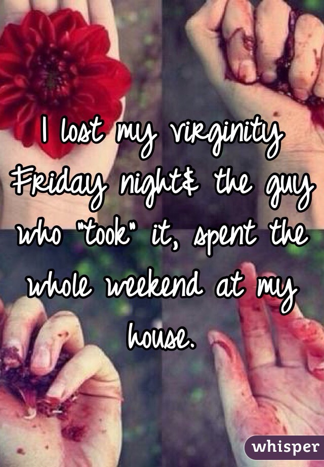 I lost my virginity Friday night& the guy who "took" it, spent the whole weekend at my house.