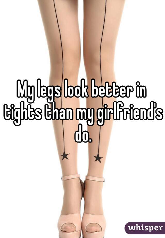 My legs look better in tights than my girlfriend's do.