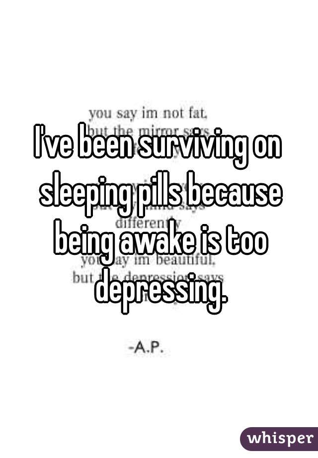 I've been surviving on sleeping pills because being awake is too depressing.