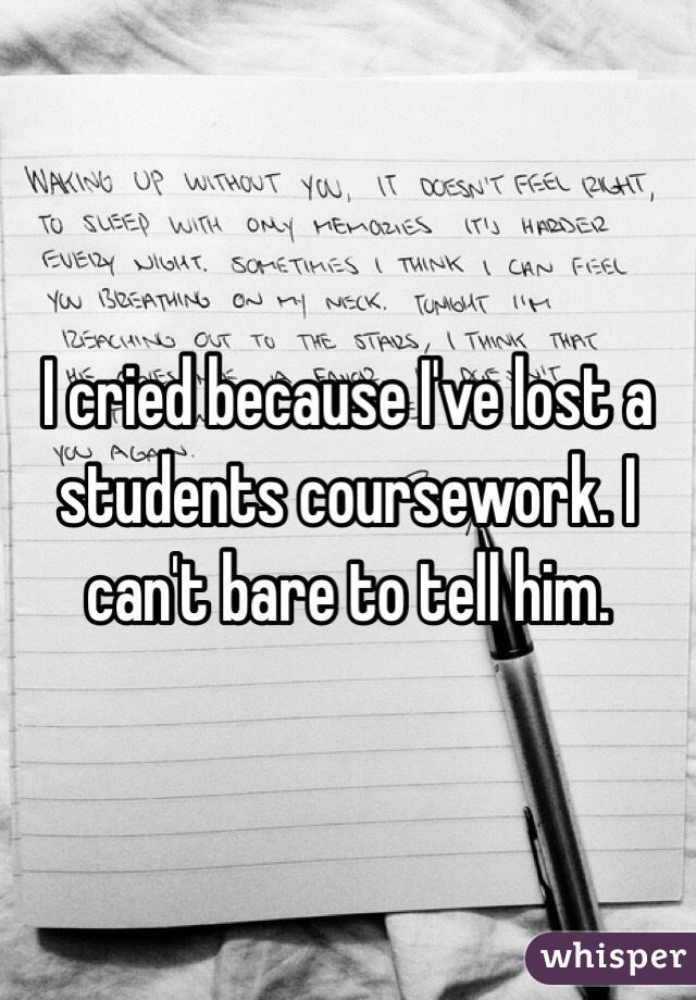I cried because I've lost a students coursework. I can't bare to tell him.