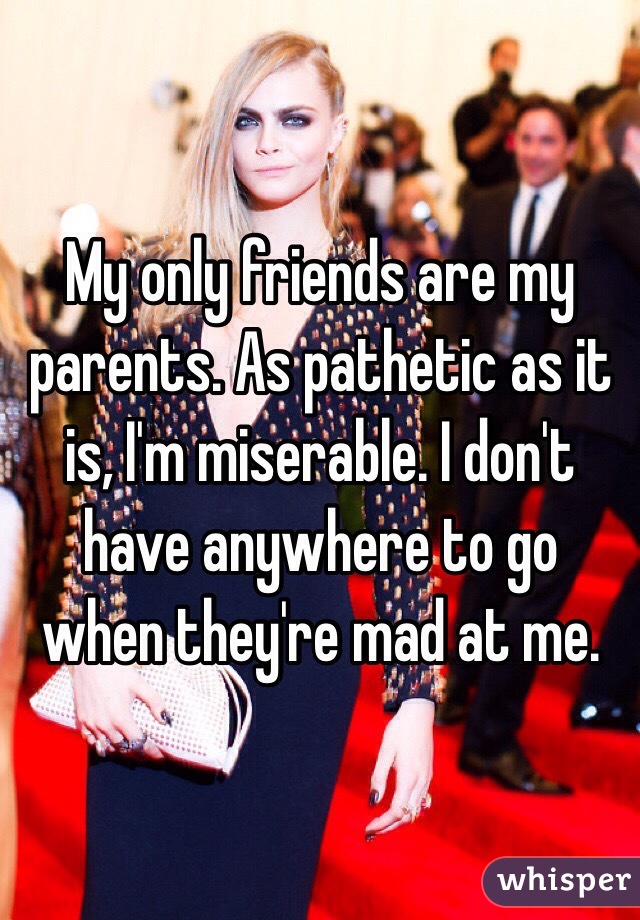My only friends are my parents. As pathetic as it is, I'm miserable. I don't have anywhere to go when they're mad at me. 