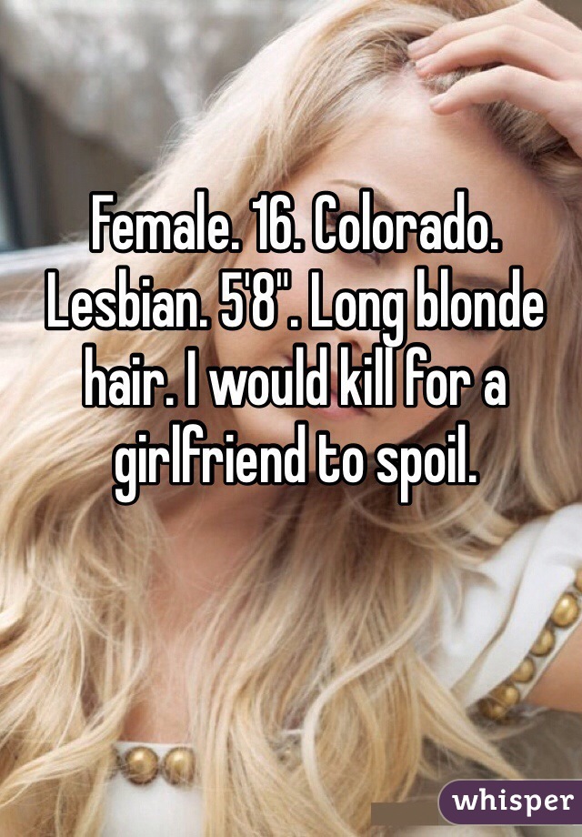 Female. 16. Colorado. Lesbian. 5'8". Long blonde hair. I would kill for a girlfriend to spoil. 