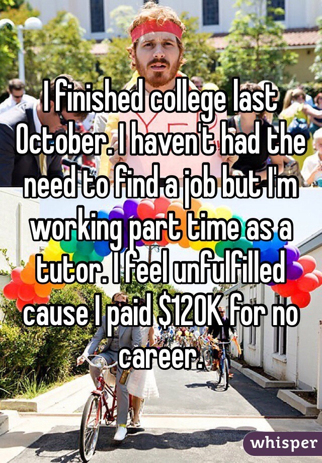 I finished college last October. I haven't had the need to find a job but I'm working part time as a tutor. I feel unfulfilled cause I paid $120K for no career. 