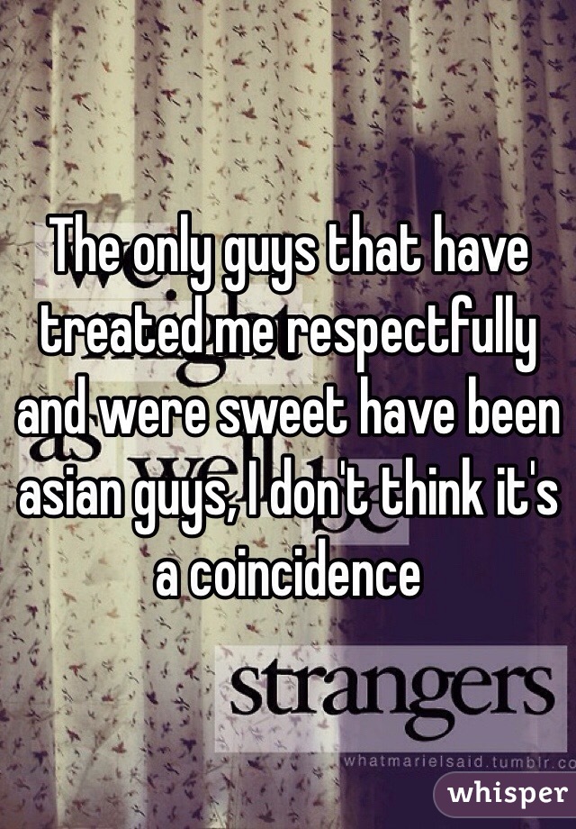The only guys that have treated me respectfully and were sweet have been asian guys, I don't think it's a coincidence 