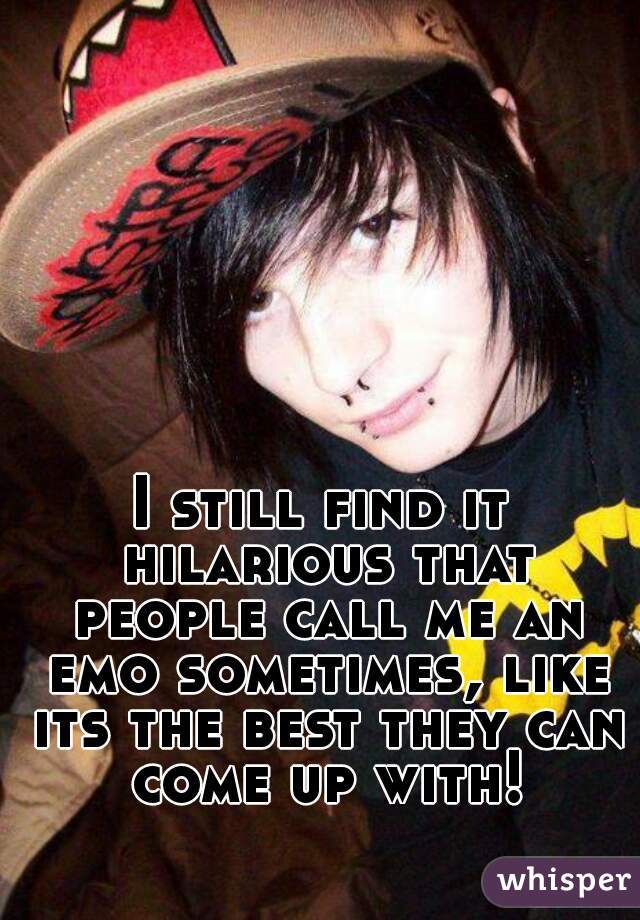 I still find it hilarious that people call me an emo sometimes, like its the best they can come up with!