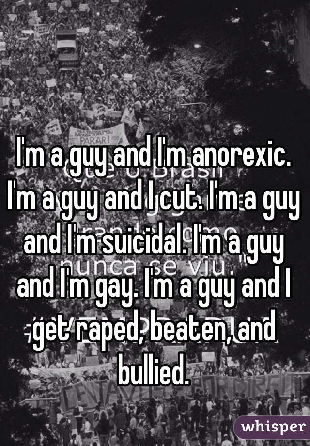 I'm a guy and I'm anorexic. I'm a guy and I cut. I'm a guy and I'm suicidal. I'm a guy and I'm gay. I'm a guy and I get raped, beaten, and bullied. 