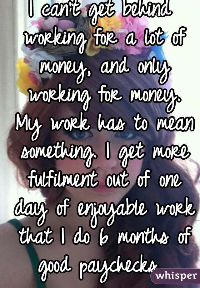 I can't get behind working for a lot of money, and only working for money. My work has to mean something. I get more fulfilment out of one day of enjoyable work that I do 6 months of good paychecks. 